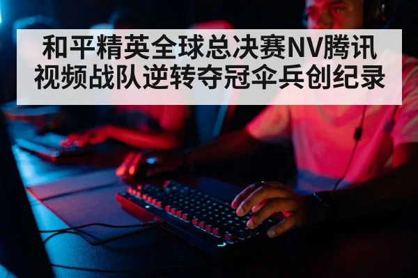 和平精英全球总决赛NV腾讯视频战队逆转夺冠伞兵创纪录