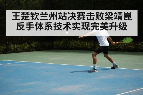 王楚钦兰州站决赛击败梁靖崑反手体系技术实现完美升级